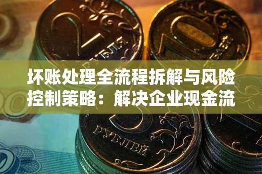 济南坏账处理全流程拆解与风险控制策略：解决企业现金流顽疾的实战指南