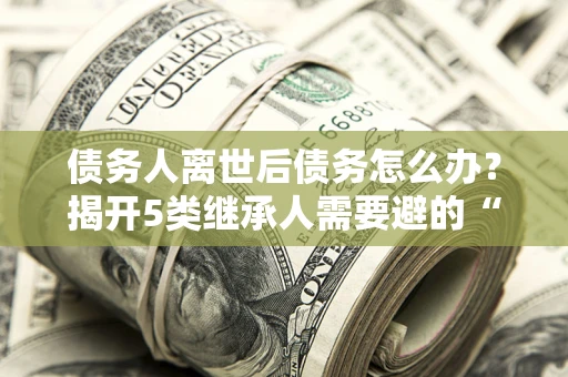 济南债务人离世后债务怎么办？揭开5类继承人需要避的“坑”