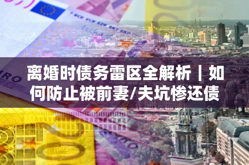 济南离婚时债务雷区全解析｜如何防止被前妻/夫坑惨还债？