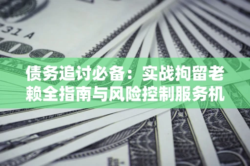 济南债务追讨必备：实战拘留老赖全指南与风险控制服务机构推荐